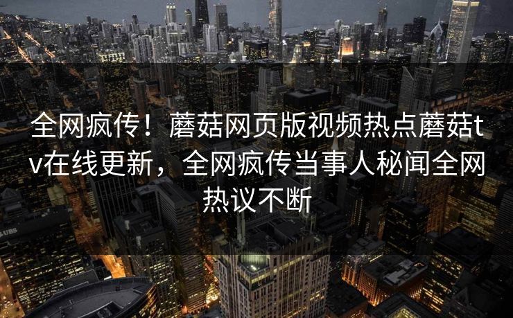全网疯传！蘑菇网页版视频热点蘑菇tv在线更新，全网疯传当事人秘闻全网热议不断