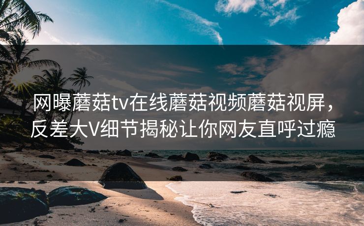 网曝蘑菇tv在线蘑菇视频蘑菇视屏，反差大V细节揭秘让你网友直呼过瘾