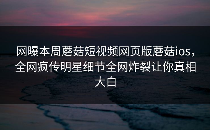 网曝本周蘑菇短视频网页版蘑菇ios，全网疯传明星细节全网炸裂让你真相大白