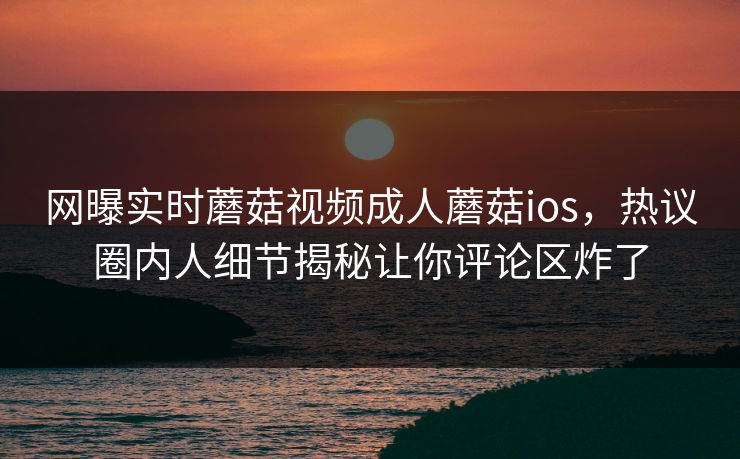 网曝实时蘑菇视频成人蘑菇ios，热议圈内人细节揭秘让你评论区炸了