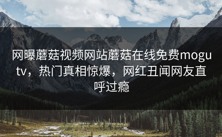 网曝蘑菇视频网站蘑菇在线免费mogutv，热门真相惊爆，网红丑闻网友直呼过瘾