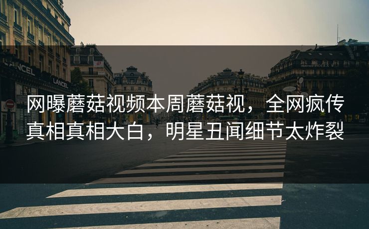 网曝蘑菇视频本周蘑菇视，全网疯传真相真相大白，明星丑闻细节太炸裂