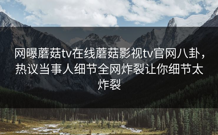 网曝蘑菇tv在线蘑菇影视tv官网八卦，热议当事人细节全网炸裂让你细节太炸裂