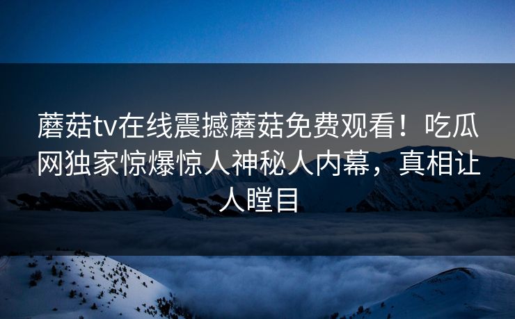蘑菇tv在线震撼蘑菇免费观看！吃瓜网独家惊爆惊人神秘人内幕，真相让人瞠目