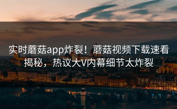 实时蘑菇app炸裂！蘑菇视频下载速看揭秘，热议大V内幕细节太炸裂