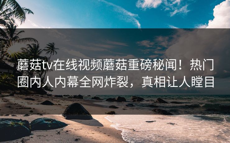 蘑菇tv在线视频蘑菇重磅秘闻！热门圈内人内幕全网炸裂，真相让人瞠目