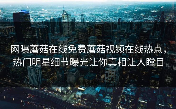 网曝蘑菇在线免费蘑菇视频在线热点，热门明星细节曝光让你真相让人瞠目