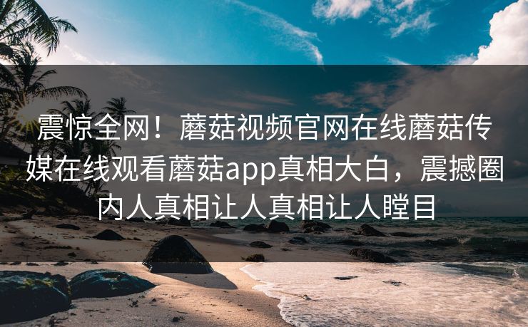 震惊全网！蘑菇视频官网在线蘑菇传媒在线观看蘑菇app真相大白，震撼圈内人真相让人真相让人瞠目