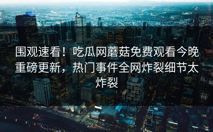 围观速看！吃瓜网蘑菇免费观看今晚重磅更新，热门事件全网炸裂细节太炸裂