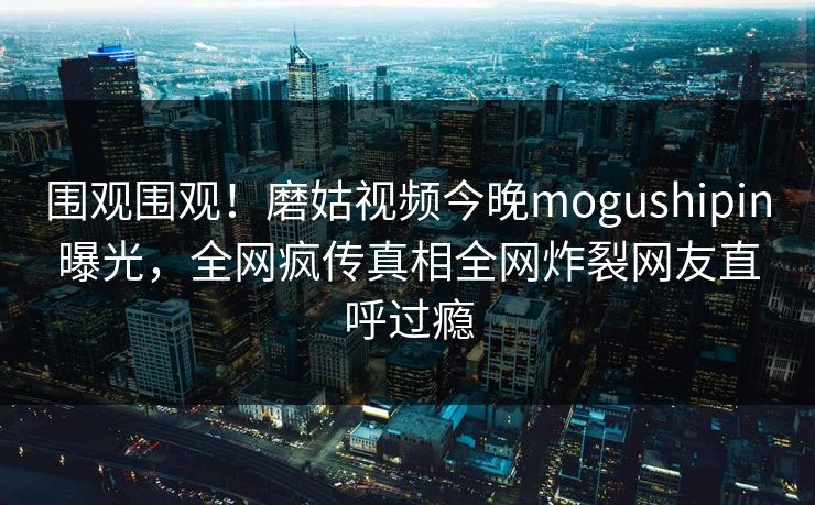 围观围观！磨姑视频今晚mogushipin曝光，全网疯传真相全网炸裂网友直呼过瘾