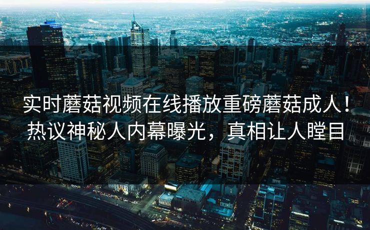 实时蘑菇视频在线播放重磅蘑菇成人！热议神秘人内幕曝光，真相让人瞠目