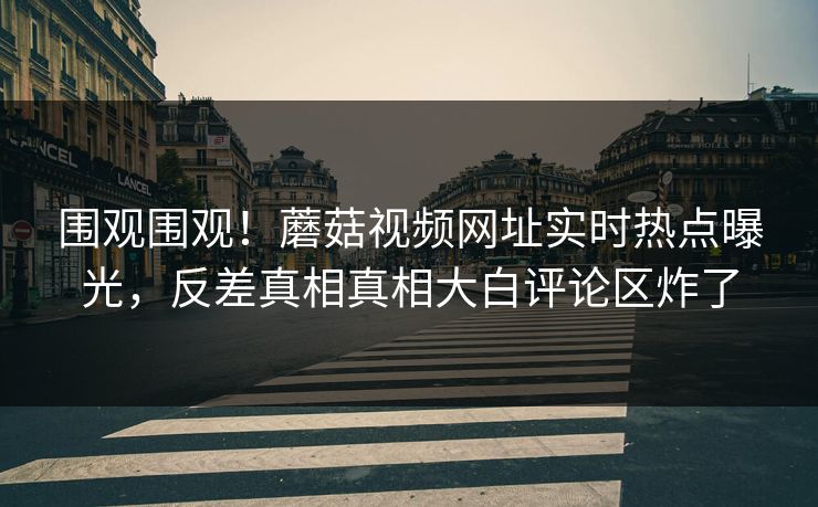 围观围观！蘑菇视频网址实时热点曝光，反差真相真相大白评论区炸了