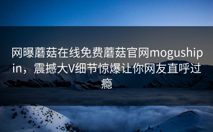 网曝蘑菇在线免费蘑菇官网mogushipin，震撼大V细节惊爆让你网友直呼过瘾