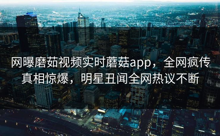网曝磨茹视频实时蘑菇app，全网疯传真相惊爆，明星丑闻全网热议不断