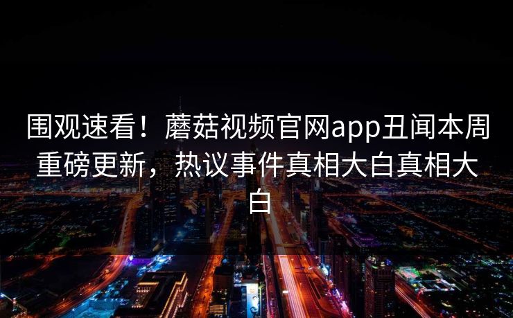 围观速看！蘑菇视频官网app丑闻本周重磅更新，热议事件真相大白真相大白