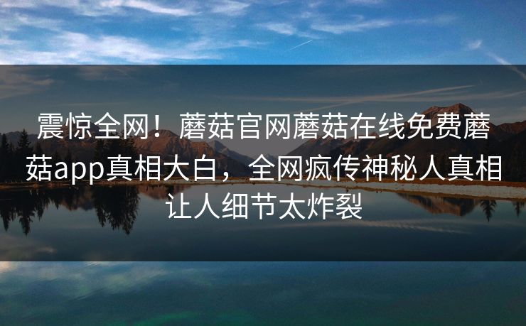 震惊全网！蘑菇官网蘑菇在线免费蘑菇app真相大白，全网疯传神秘人真相让人细节太炸裂
