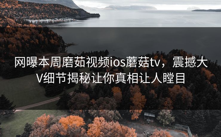 网曝本周磨茹视频ios蘑菇tv，震撼大V细节揭秘让你真相让人瞠目