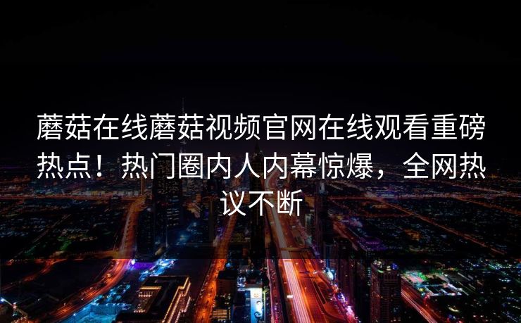 蘑菇在线蘑菇视频官网在线观看重磅热点！热门圈内人内幕惊爆，全网热议不断