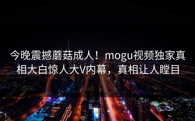 今晚震撼蘑菇成人！mogu视频独家真相大白惊人大V内幕，真相让人瞠目