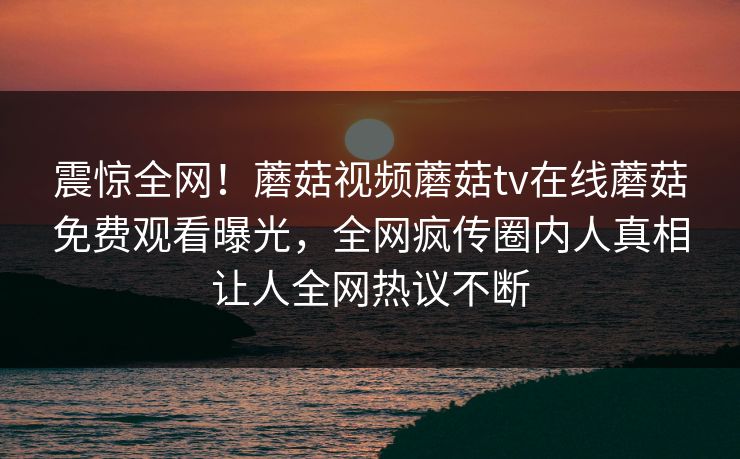 震惊全网！蘑菇视频蘑菇tv在线蘑菇免费观看曝光，全网疯传圈内人真相让人全网热议不断