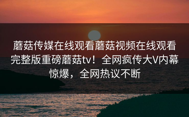 蘑菇传媒在线观看蘑菇视频在线观看完整版重磅蘑菇tv！全网疯传大V内幕惊爆，全网热议不断