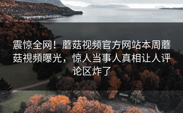 震惊全网！蘑菇视频官方网站本周蘑菇視頻曝光，惊人当事人真相让人评论区炸了