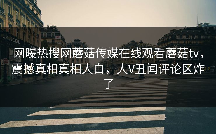 网曝热搜网蘑菇传媒在线观看蘑菇tv，震撼真相真相大白，大V丑闻评论区炸了