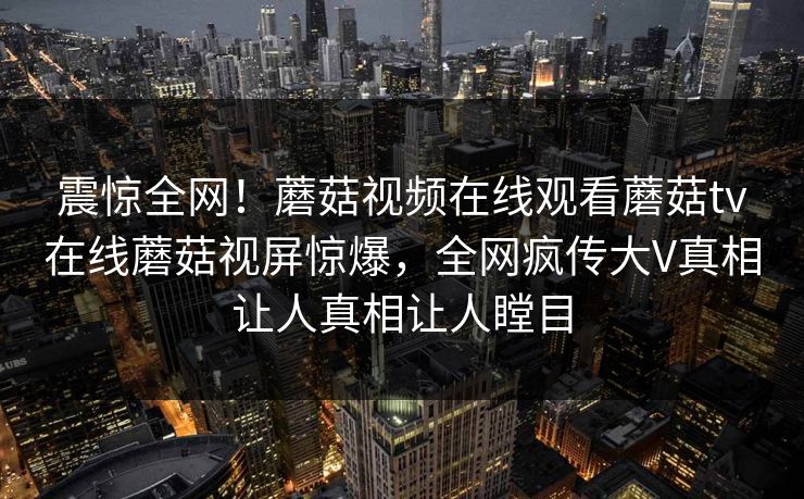 震惊全网！蘑菇视频在线观看蘑菇tv在线蘑菇视屏惊爆，全网疯传大V真相让人真相让人瞠目