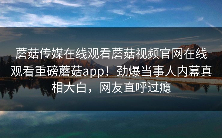 蘑菇传媒在线观看蘑菇视频官网在线观看重磅蘑菇app！劲爆当事人内幕真相大白，网友直呼过瘾
