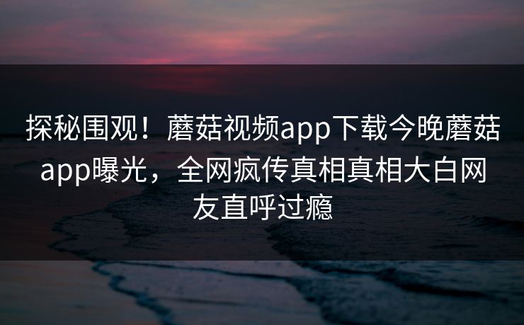 探秘围观！蘑菇视频app下载今晚蘑菇app曝光，全网疯传真相真相大白网友直呼过瘾