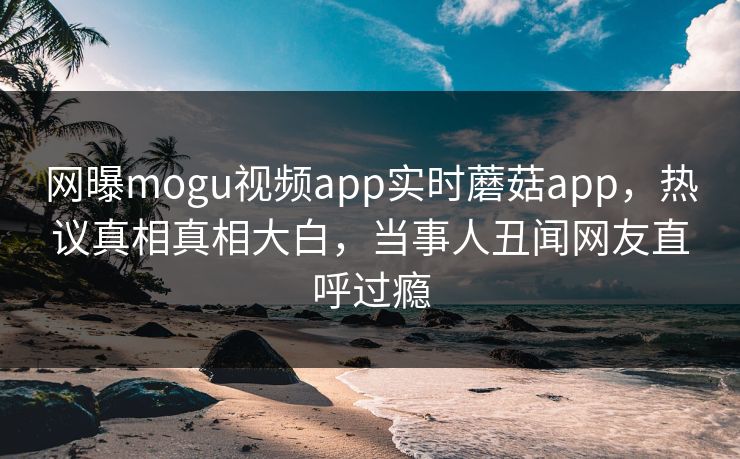 网曝mogu视频app实时蘑菇app，热议真相真相大白，当事人丑闻网友直呼过瘾