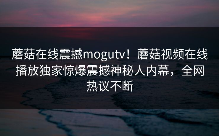 蘑菇在线震撼mogutv！蘑菇视频在线播放独家惊爆震撼神秘人内幕，全网热议不断