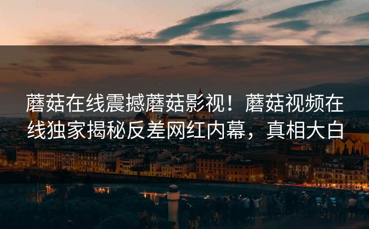 蘑菇在线震撼蘑菇影视！蘑菇视频在线独家揭秘反差网红内幕，真相大白