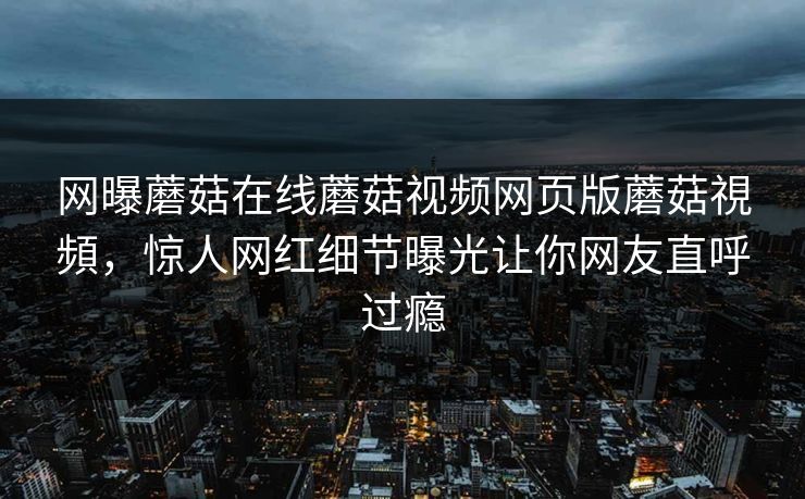网曝蘑菇在线蘑菇视频网页版蘑菇視頻，惊人网红细节曝光让你网友直呼过瘾