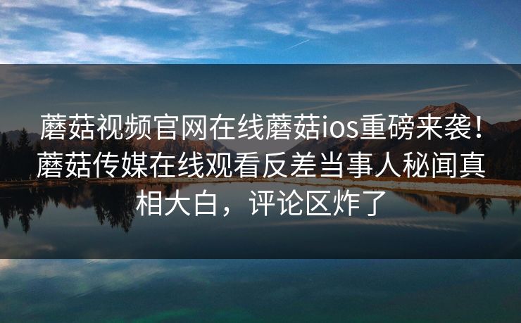 蘑菇视频官网在线蘑菇ios重磅来袭！蘑菇传媒在线观看反差当事人秘闻真相大白，评论区炸了