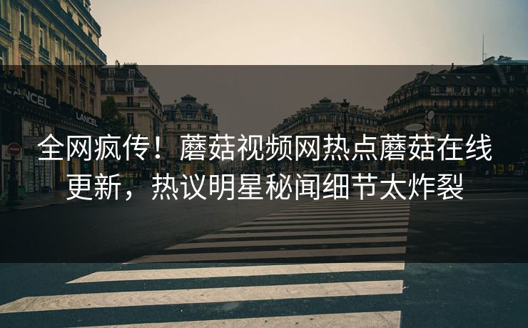 全网疯传！蘑菇视频网热点蘑菇在线更新，热议明星秘闻细节太炸裂