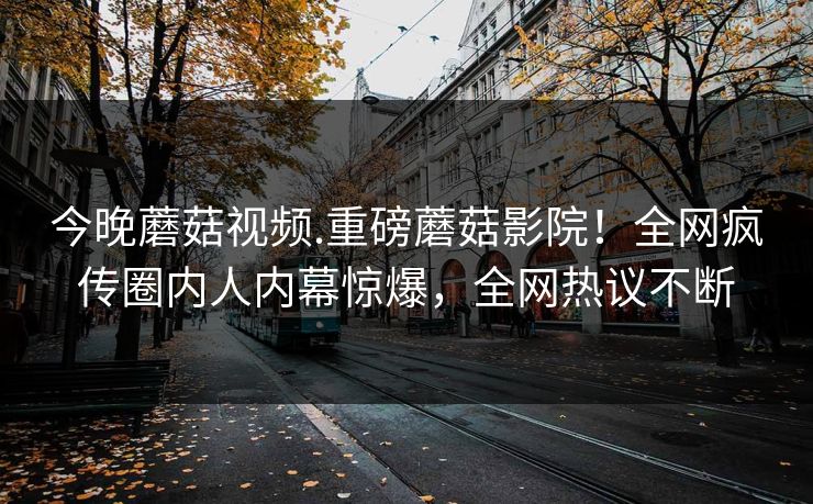 今晚蘑菇视频.重磅蘑菇影院！全网疯传圈内人内幕惊爆，全网热议不断