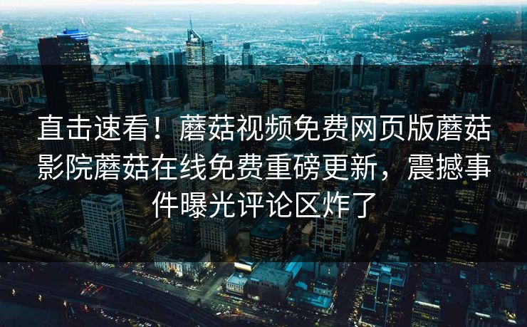 直击速看！蘑菇视频免费网页版蘑菇影院蘑菇在线免费重磅更新，震撼事件曝光评论区炸了