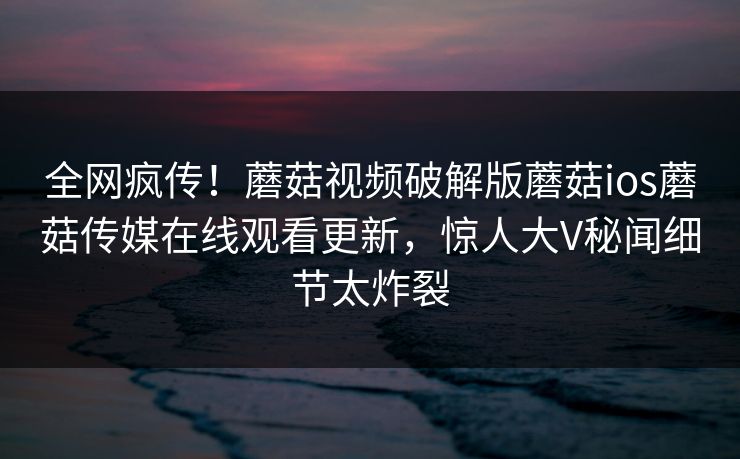 全网疯传！蘑菇视频破解版蘑菇ios蘑菇传媒在线观看更新，惊人大V秘闻细节太炸裂