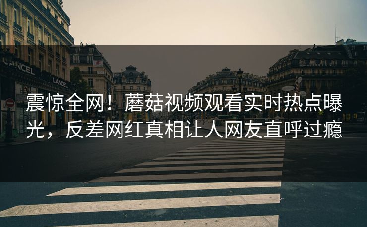 震惊全网！蘑菇视频观看实时热点曝光，反差网红真相让人网友直呼过瘾