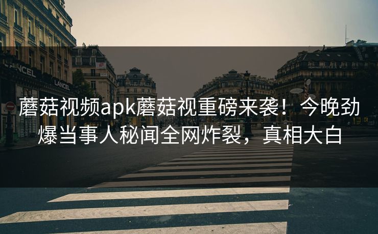蘑菇视频apk蘑菇视重磅来袭！今晚劲爆当事人秘闻全网炸裂，真相大白