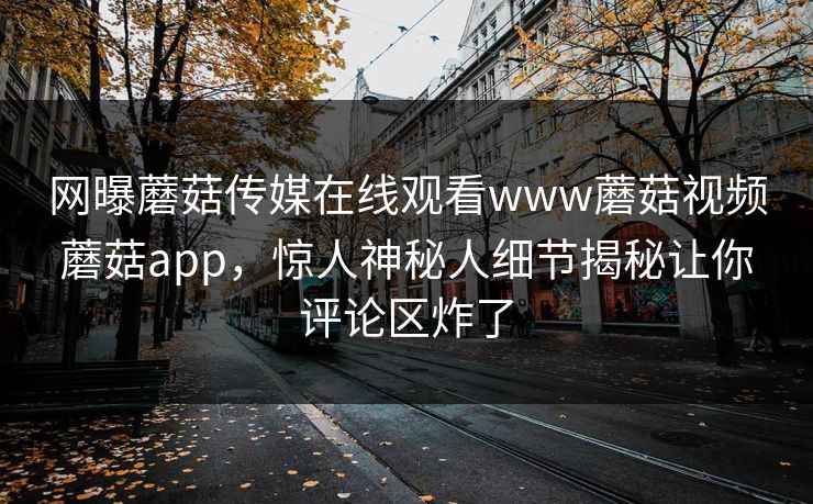 网曝蘑菇传媒在线观看www蘑菇视频蘑菇app，惊人神秘人细节揭秘让你评论区炸了