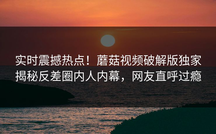 实时震撼热点！蘑菇视频破解版独家揭秘反差圈内人内幕，网友直呼过瘾