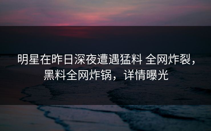 明星在昨日深夜遭遇猛料 全网炸裂，黑料全网炸锅，详情曝光